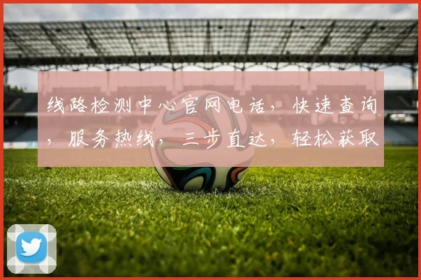 线路检测中心官网电话，快速查询，服务热线，三步直达，轻松获取